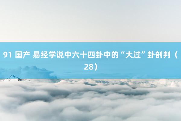 91 国产 易经学说中六十四卦中的“大过”卦剖判（28）
