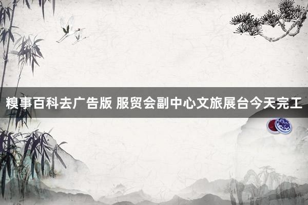 糗事百科去广告版 服贸会副中心文旅展台今天完工