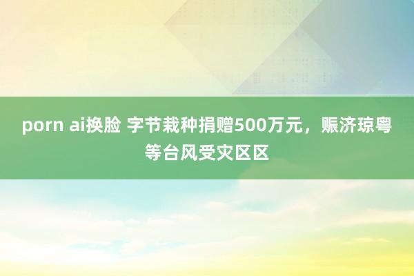 porn ai换脸 字节栽种捐赠500万元,赈济琼粤等台风受灾区区