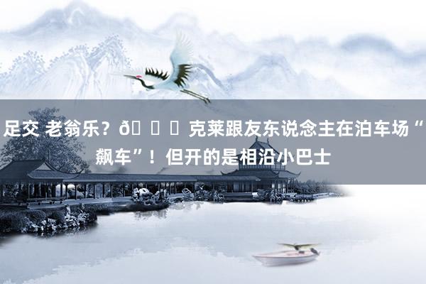 足交 老翁乐？🚌克莱跟友东说念主在泊车场“飙车”！但开的是相沿小巴士
