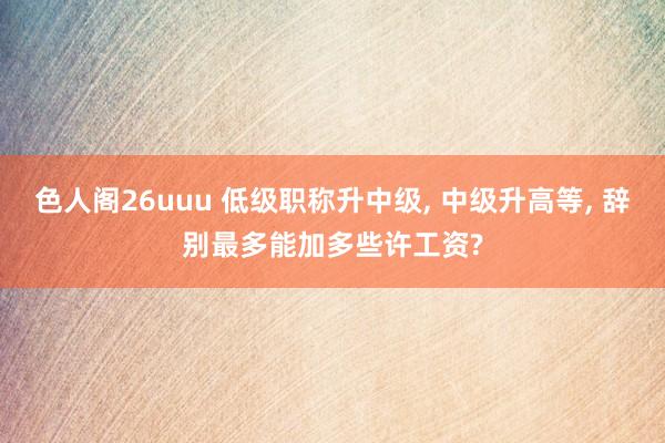 色人阁26uuu 低级职称升中级， 中级升高等， 辞别最多能加多些许工资?