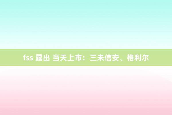 fss 露出 当天上市：三未信安、格利尔