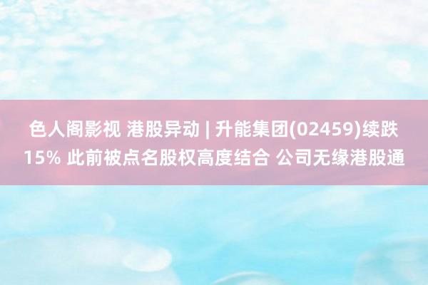 色人阁影视 港股异动 | 升能集团(02459)续跌15% 此前被点名股权高度结合 公司无缘港股通
