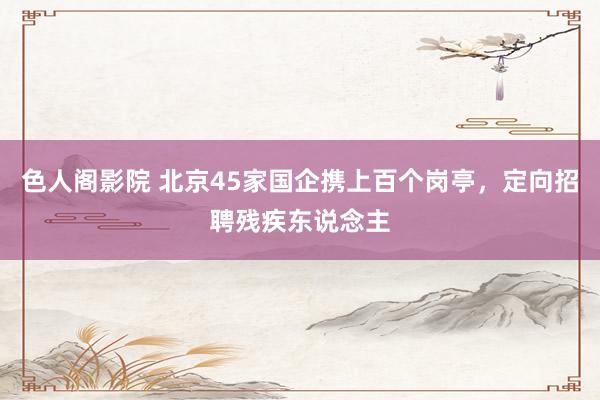 色人阁影院 北京45家国企携上百个岗亭，定向招聘残疾东说念主