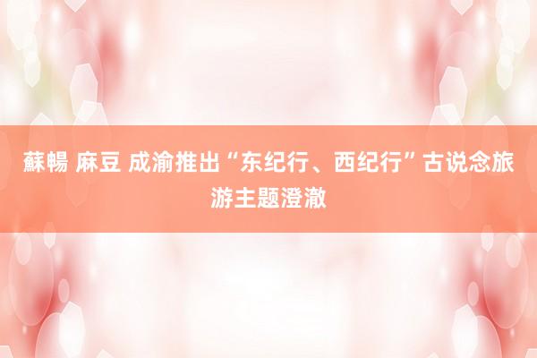 蘇暢 麻豆 成渝推出“东纪行、西纪行”古说念旅游主题澄澈