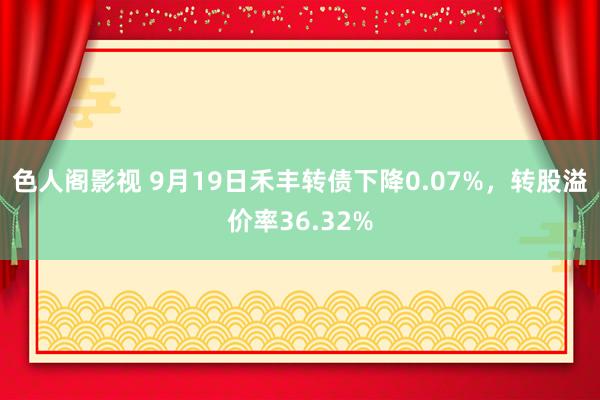 色人阁影视 9月19日禾丰转债下降0.07%，转股溢价率36.32%