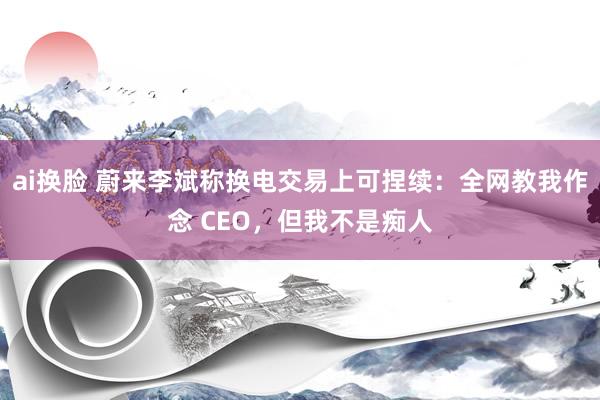 ai换脸 蔚来李斌称换电交易上可捏续：全网教我作念 CEO，但我不是痴人
