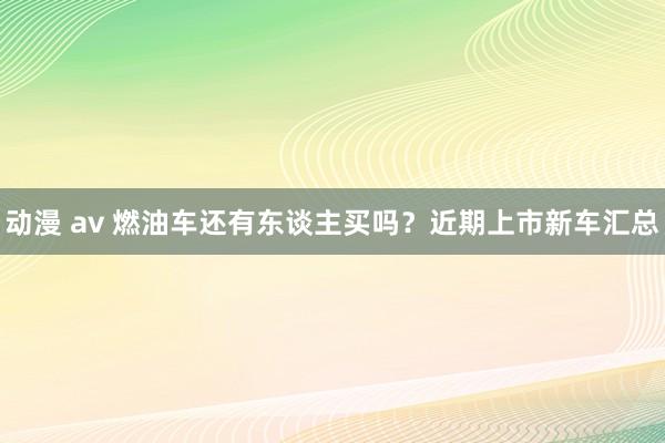 动漫 av 燃油车还有东谈主买吗？近期上市新车汇总