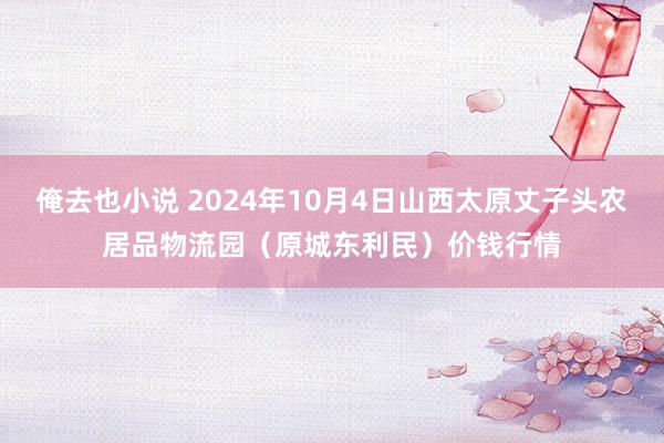 俺去也小说 2024年10月4日山西太原丈子头农居品物流园(原城东利民)价钱行情