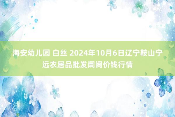 海安幼儿园 白丝 2024年10月6日辽宁鞍山宁远农居品批发阛阓价钱行情