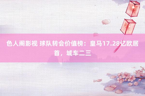 色人阁影视 球队转会价值榜:皇马17.28亿欧居首,城车二三