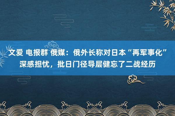 文爱 电报群 俄媒：俄外长称对日本“再军事化”深感担忧，批日门径导层健忘了二战经历