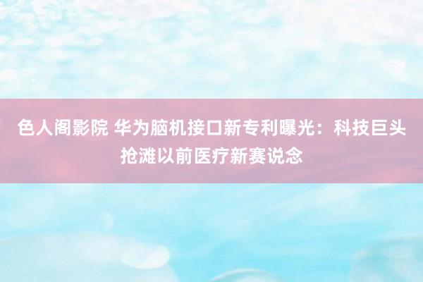 色人阁影院 华为脑机接口新专利曝光：科技巨头抢滩以前医疗新赛说念