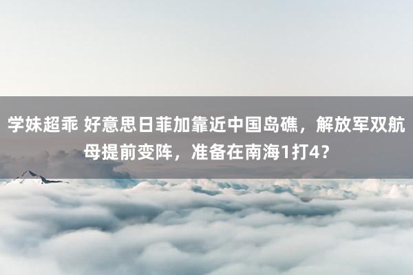 学妹超乖 好意思日菲加靠近中国岛礁,解放军双航母提前变阵,准备在南海1打4?