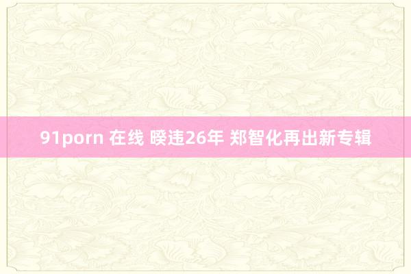 91porn 在线 暌违26年 郑智化再出新专辑