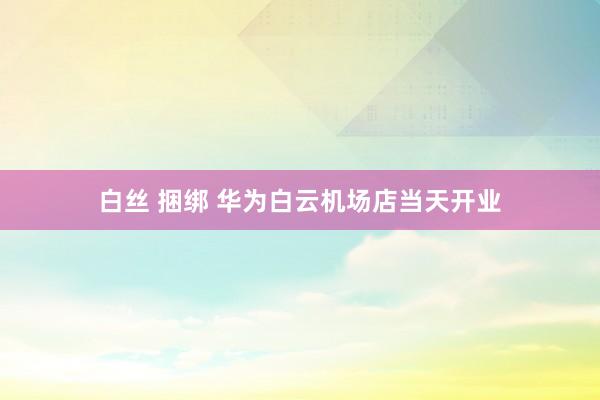 白丝 捆绑 华为白云机场店当天开业