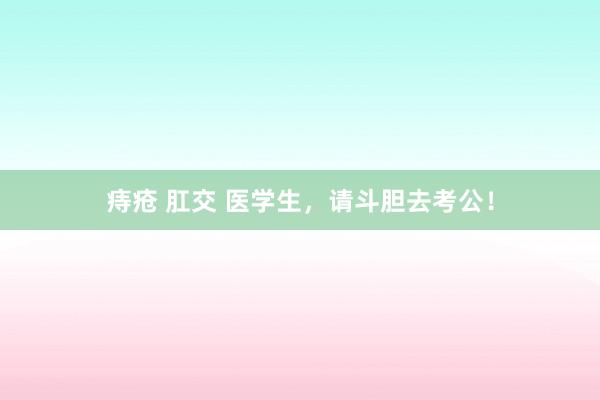 痔疮 肛交 医学生,请斗胆去考公!
