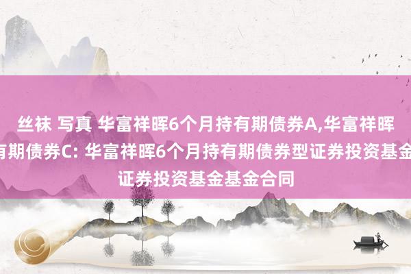 丝袜 写真 华富祥晖6个月持有期债券A,华富祥晖6个月持有期债券C: 华富祥晖6个月持有期债券型证券投资基金基金合同