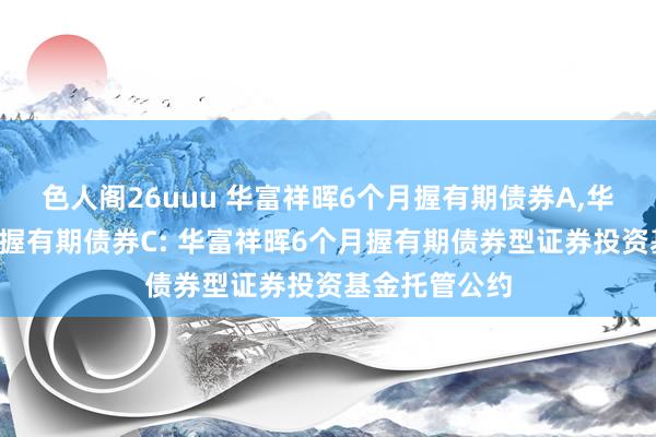 色人阁26uuu 华富祥晖6个月握有期债券A,华富祥晖6个月握有期债券C: 华富祥晖6个月握有期债券型证券投资基金托管公约