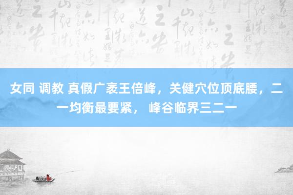 女同 调教 真假广袤王倍峰,关健穴位顶底腰,二一均衡最要紧, 峰谷临界三二一