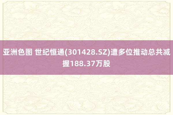 亚洲色图 世纪恒通(301428.SZ)遭多位推动总共减握188.37万股