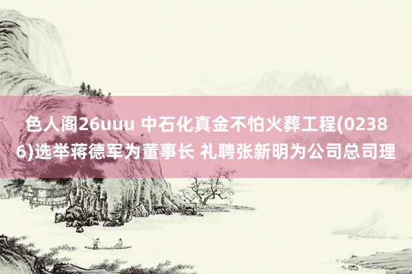 色人阁26uuu 中石化真金不怕火葬工程(02386)选举蒋德军为董事长 礼聘张新明为公司总司理