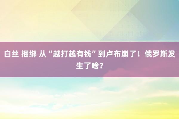 白丝 捆绑 从“越打越有钱”到卢布崩了！俄罗斯发生了啥？