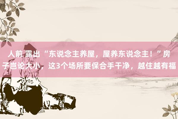人前 露出 “东说念主养屋，屋养东说念主！”房子岂论大小，这3个场所要保合手干净，越住越有福
