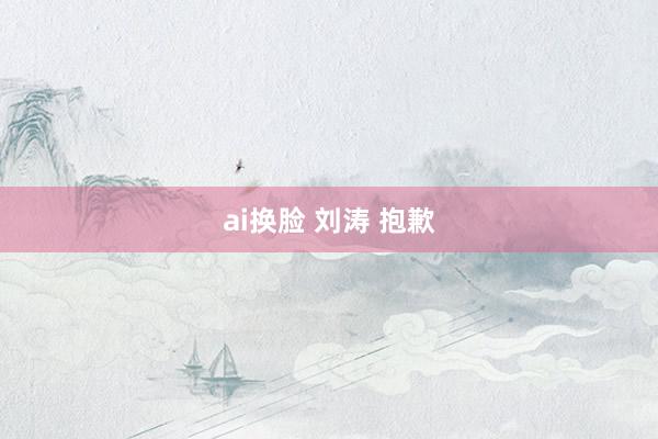 ai换脸 刘涛 抱歉