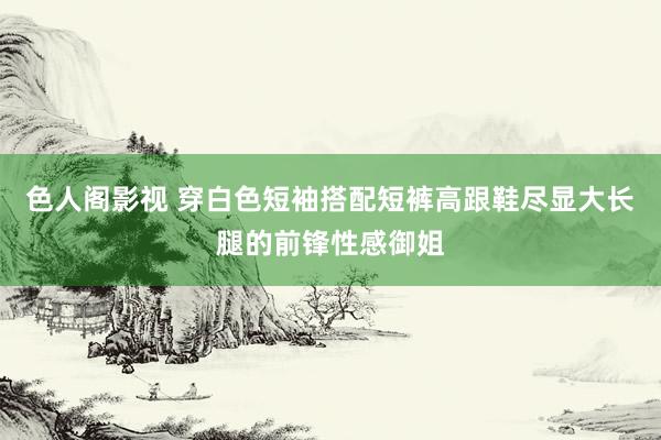 色人阁影视 穿白色短袖搭配短裤高跟鞋尽显大长腿的前锋性感御姐