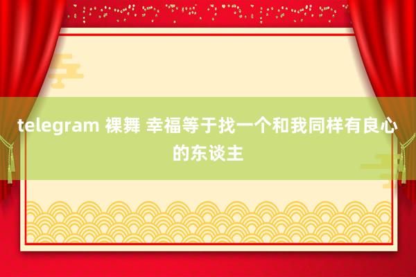 telegram 裸舞 幸福等于找一个和我同样有良心的东谈主