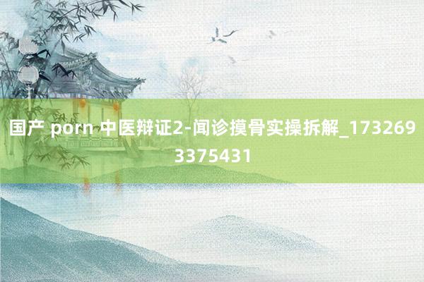 国产 porn 中医辩证2-闻诊摸骨实操拆解_1732693375431
