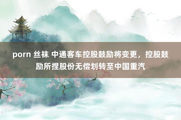 porn 丝袜 中通客车控股鼓励将变更，控股鼓励所捏股份无偿划转至中国重汽