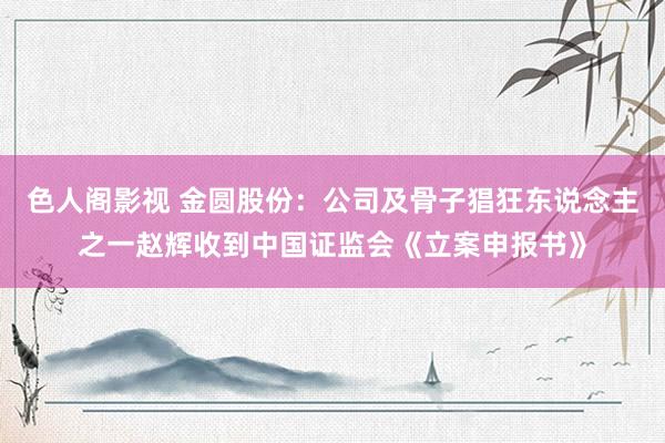 色人阁影视 金圆股份：公司及骨子猖狂东说念主之一赵辉收到中国证监会《立案申报书》