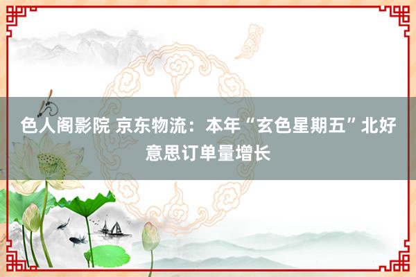 色人阁影院 京东物流：本年“玄色星期五”北好意思订单量增长