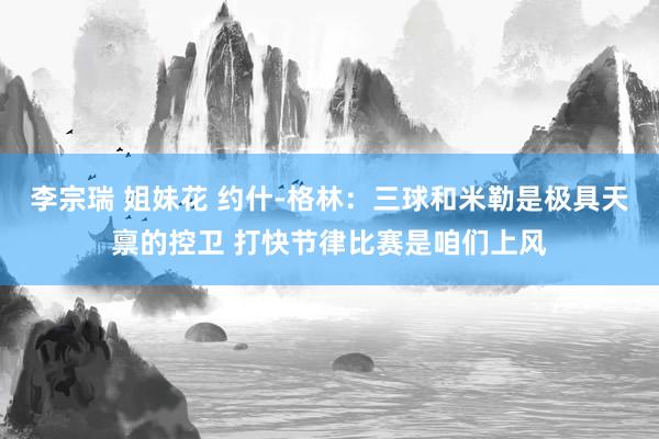 李宗瑞 姐妹花 约什-格林：三球和米勒是极具天禀的控卫 打快节律比赛是咱们上风