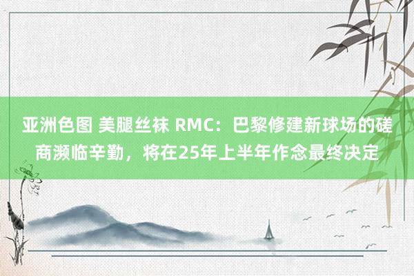 亚洲色图 美腿丝袜 RMC：巴黎修建新球场的磋商濒临辛勤，将在25年上半年作念最终决定