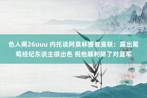 色人阁26uuu 内托谈阿莫林握教曼联：露出葡萄经纪东谈主很出色 祝他顺利除了对蓝军