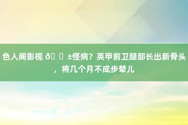 色人阁影视 😱怪病？英甲前卫腿部长出新骨头，将几个月不成步辇儿