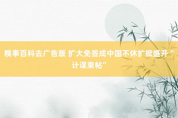 糗事百科去广告版 扩大免签成中国不休扩掀盛开“计谋柬帖”