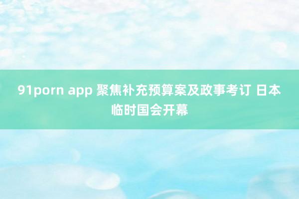 91porn app 聚焦补充预算案及政事考订 日本临时国会开幕