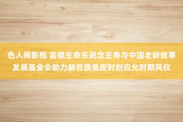 色人阁影视 富德生命东说念主寿与中国老龄做事发展基金会助力赫哲族鱼皮时刻应允时期风仪