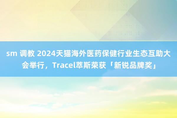sm 调教 2024天猫海外医药保健行业生态互助大会举行，Tracel萃斯荣获「新锐品牌奖」