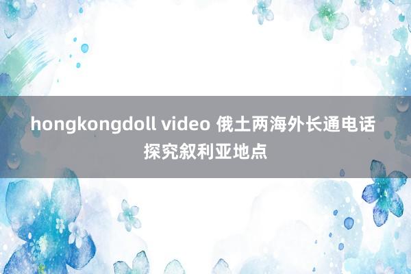 hongkongdoll video 俄土两海外长通电话 探究叙利亚地点