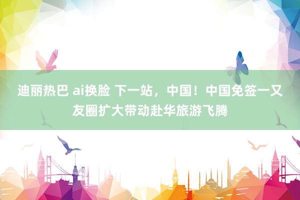 迪丽热巴 ai换脸 下一站，中国！中国免签一又友圈扩大带动赴华旅游飞腾