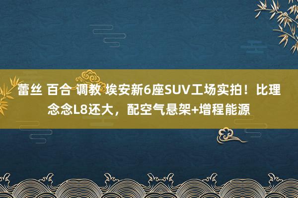 蕾丝 百合 调教 埃安新6座SUV工场实拍！比理念念L8还大，配空气悬架+增程能源