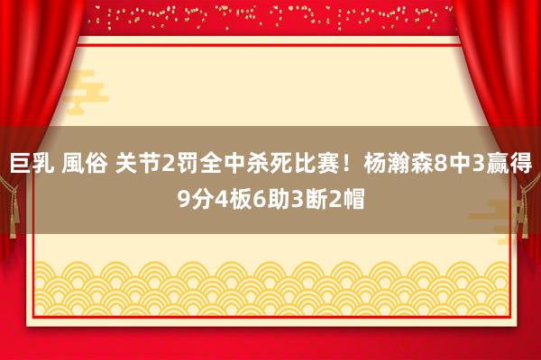 巨乳 風俗 关节2罚全中杀死比赛！杨瀚森8中3赢得9分4板6助3断2帽