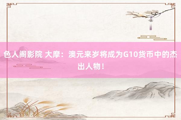 色人阁影院 大摩：澳元来岁将成为G10货币中的杰出人物！
