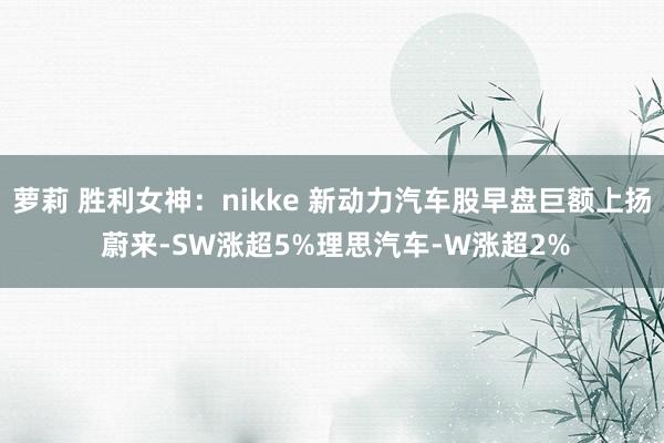 萝莉 胜利女神：nikke 新动力汽车股早盘巨额上扬 蔚来-SW涨超5%理思汽车-W涨超2%
