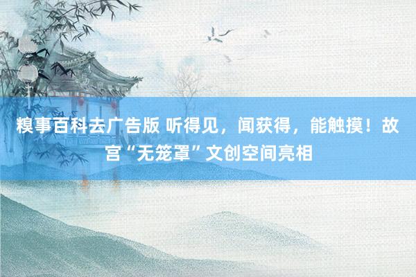糗事百科去广告版 听得见，闻获得，能触摸！故宫“无笼罩”文创空间亮相